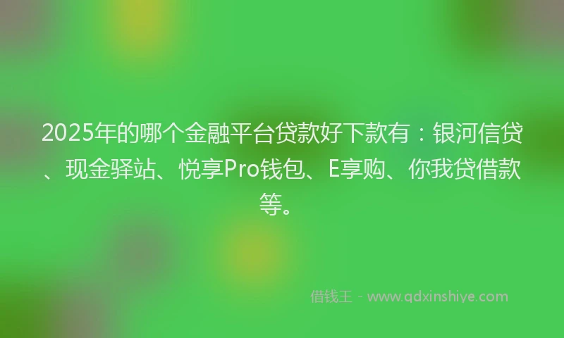 2025年的哪个金融平台贷款好下款有：银河信贷、现金驿站、悦享Pro钱包、E享购、你我贷借款等。