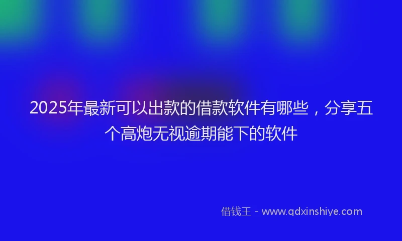 2025年最新可以出款的借款软件有哪些，分享五个高炮无视逾期能下的软件