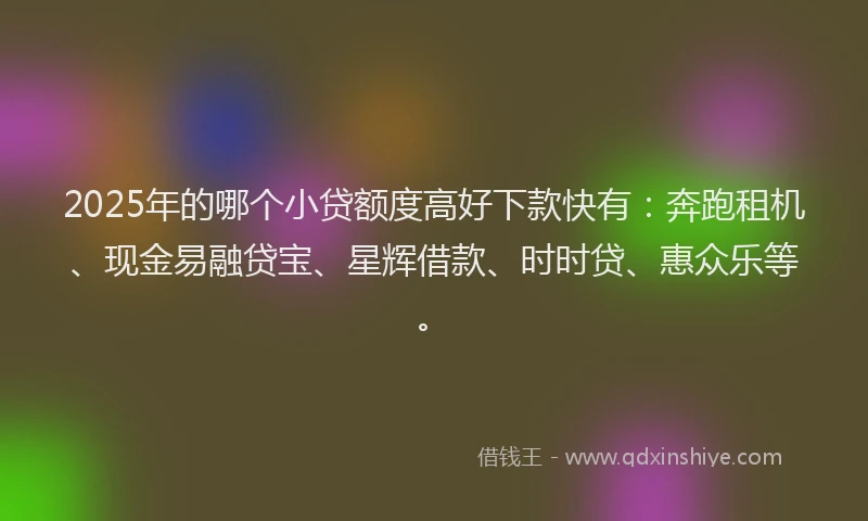 2025年的哪个小贷额度高好下款快有：奔跑租机、现金易融贷宝、星辉借款、时时贷、惠众乐等。