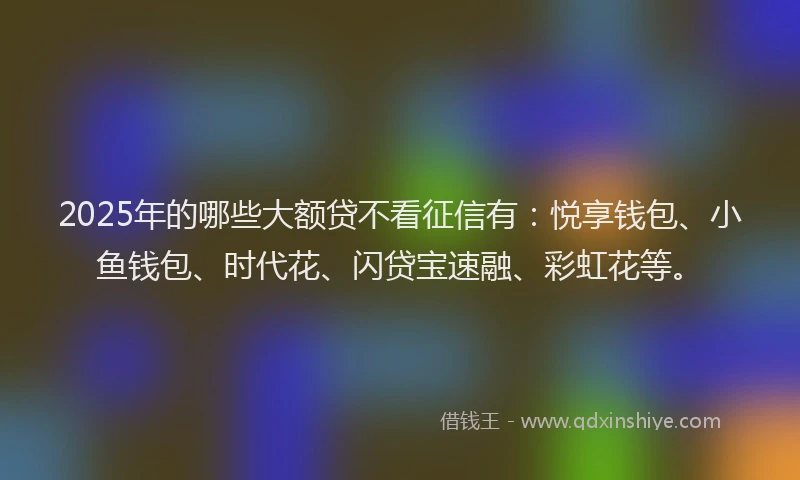 2025年的哪些大额贷不看征信有：悦享钱包、小鱼钱包、时代花、闪贷宝速融、彩虹花等。