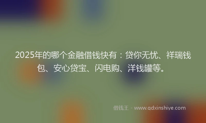 2025年的哪个金融借钱快有：贷你无忧、祥瑞钱包、安心贷宝、闪电购、洋钱罐等。