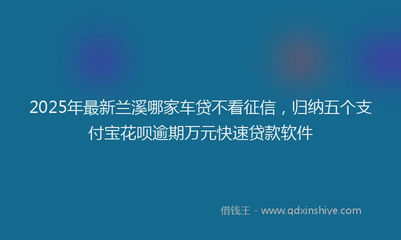 2025年最新兰溪哪家车贷不看征信，归纳五个支付宝花呗逾期万元快速贷款软件