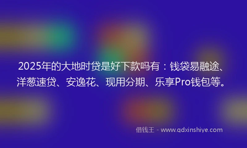 2025年的大地时贷是好下款吗有：钱袋易融途、洋葱速贷、安逸花、现用分期、乐享Pro钱包等。