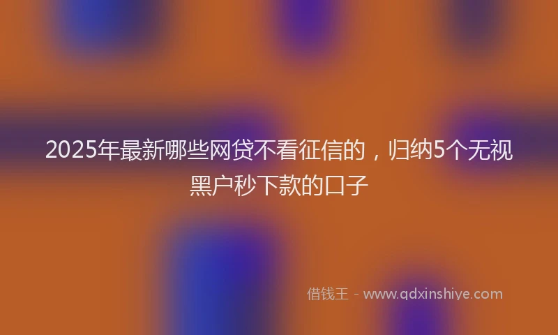 2025年最新哪些网贷不看征信的，归纳5个无视黑户秒下款的口子