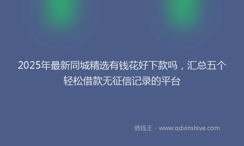 2025年最新同城精选有钱花好下款吗，汇总五个轻松借款无征信记录的平台