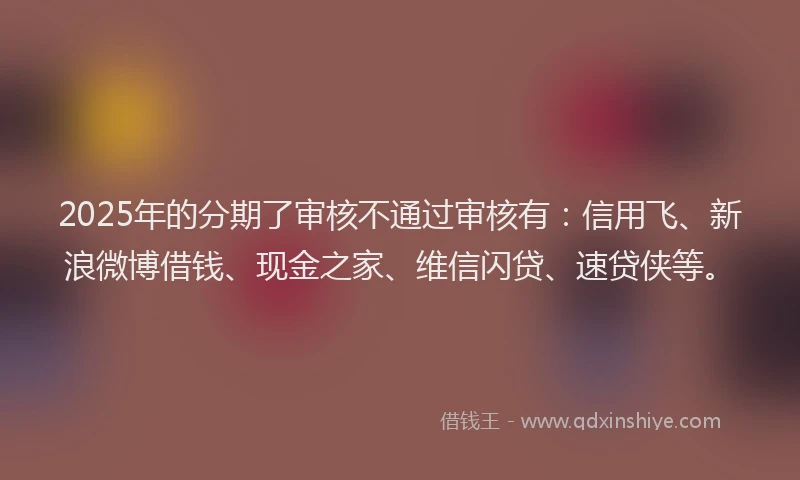 2025年的分期了审核不通过审核有：信用飞、新浪微博借钱、现金之家、维信闪贷、速贷侠等。