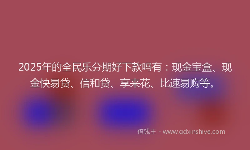 2025年的全民乐分期好下款吗有：现金宝盒、现金快易贷、信和贷、享来花、比速易购等。