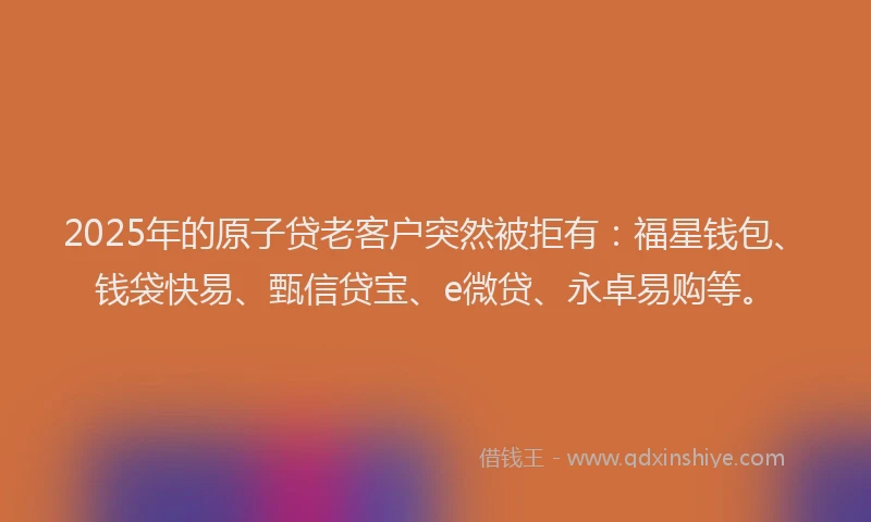 2025年的原子贷老客户突然被拒有：福星钱包、钱袋快易、甄信贷宝、e微贷、永卓易购等。
