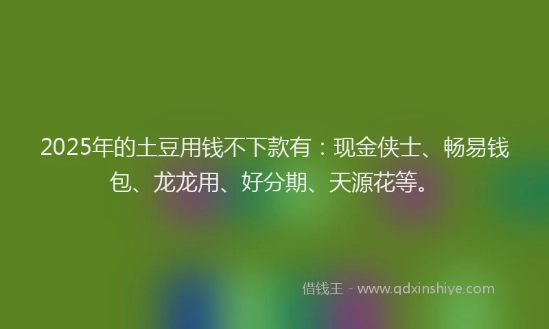 2025年的土豆用钱不下款有：现金侠士、畅易钱包、龙龙用、好分期、天源花等。