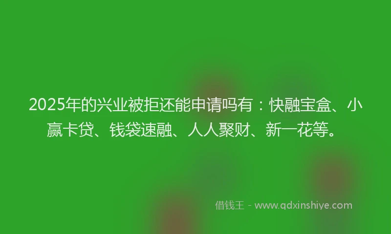 2025年的兴业被拒还能申请吗有：快融宝盒、小赢卡贷、钱袋速融、人人聚财、新一花等。