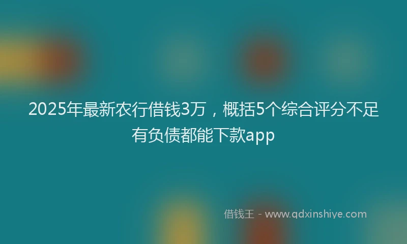 2025年最新农行借钱3万，概括5个综合评分不足有负债都能下款app