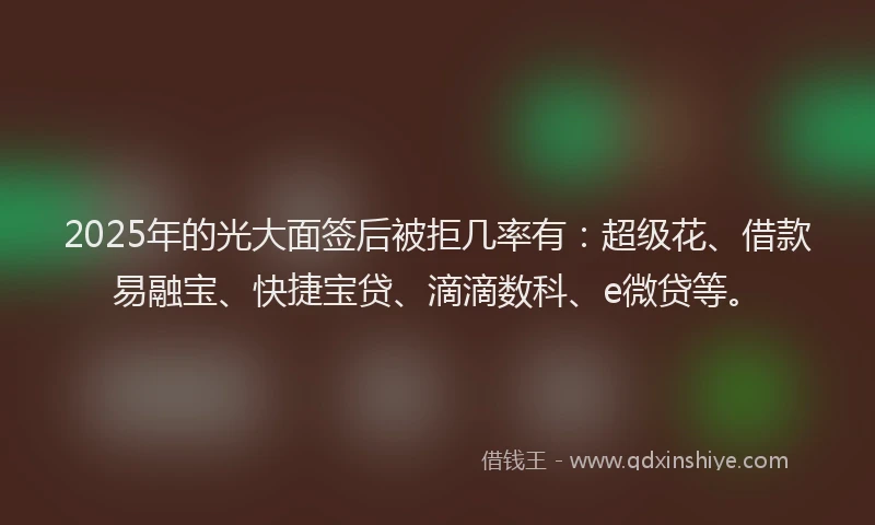 2025年的光大面签后被拒几率有：超级花、借款易融宝、快捷宝贷、滴滴数科、e微贷等。