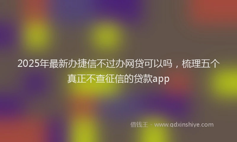 2025年最新办捷信不过办网贷可以吗，梳理五个真正不查征信的贷款app