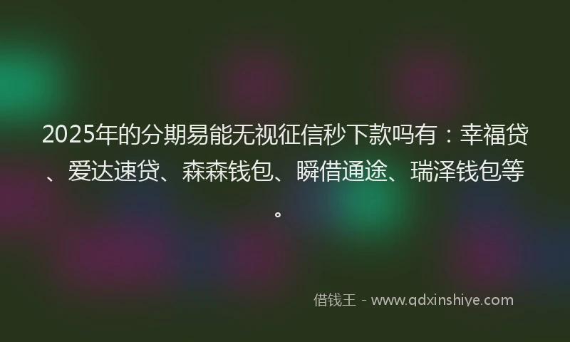 2025年的分期易能无视征信秒下款吗有：幸福贷、爱达速贷、森森钱包、瞬借通途、瑞泽钱包等。