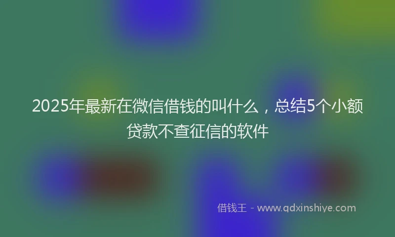 2025年最新在微信借钱的叫什么，总结5个小额贷款不查征信的软件