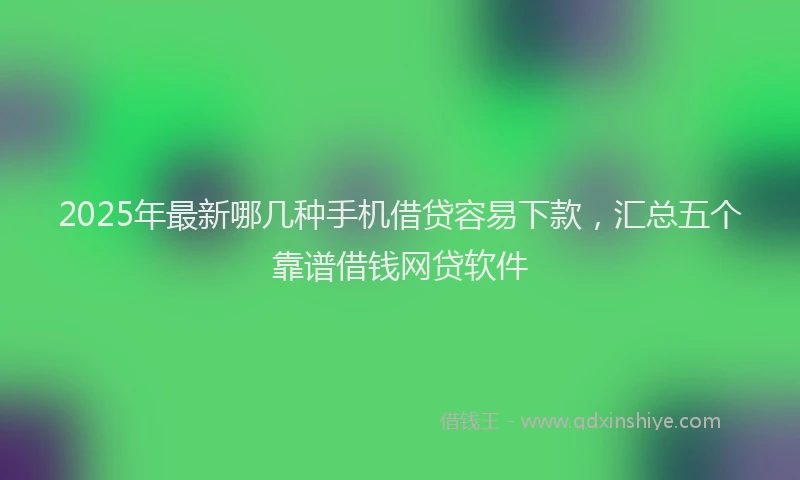 2025年最新哪几种手机借贷容易下款，汇总五个靠谱借钱网贷软件