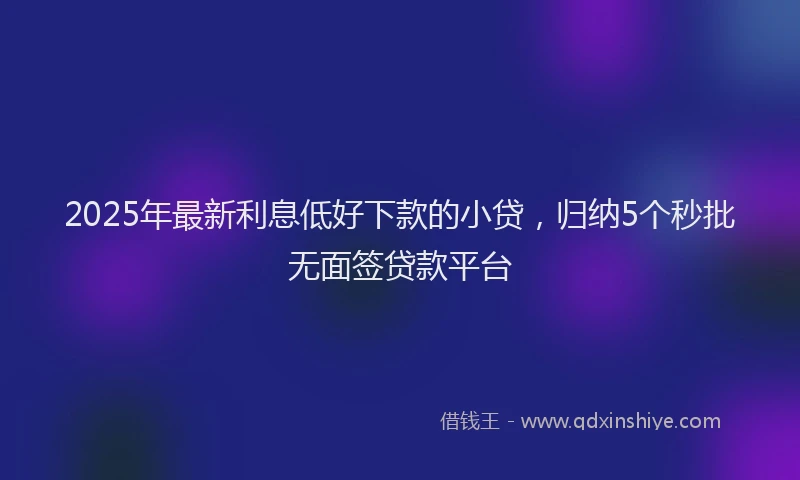 2025年最新利息低好下款的小贷，归纳5个秒批无面签贷款平台