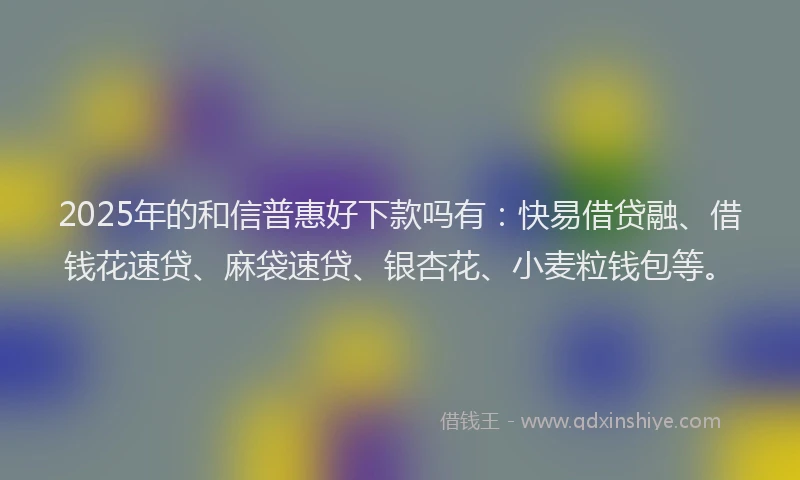 2025年的和信普惠好下款吗有：快易借贷融、借钱花速贷、麻袋速贷、银杏花、小麦粒钱包等。