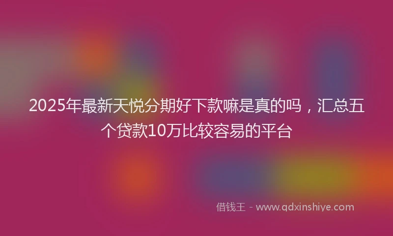 2025年最新天悦分期好下款嘛是真的吗，汇总五个贷款10万比较容易的平台