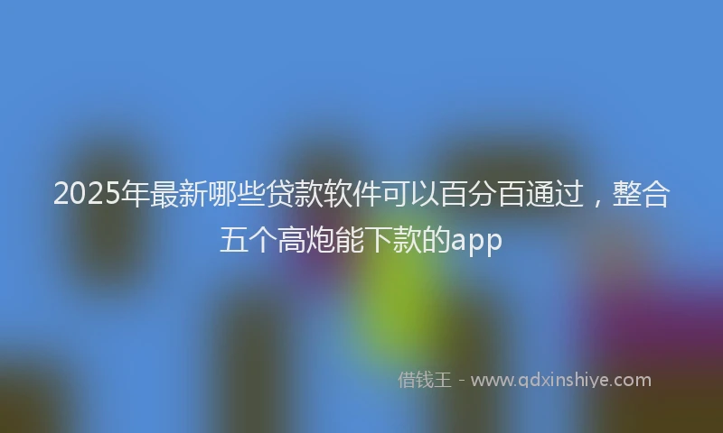 2025年最新哪些贷款软件可以百分百通过，整合五个高炮能下款的app