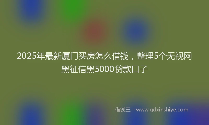 2025年最新厦门买房怎么借钱，整理5个无视网黑征信黑5000贷款口子