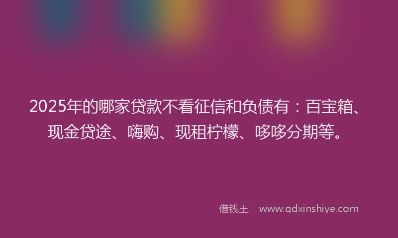 2025年的哪家贷款不看征信和负债有：百宝箱、现金贷途、嗨购、现租柠檬、哆哆分期等。