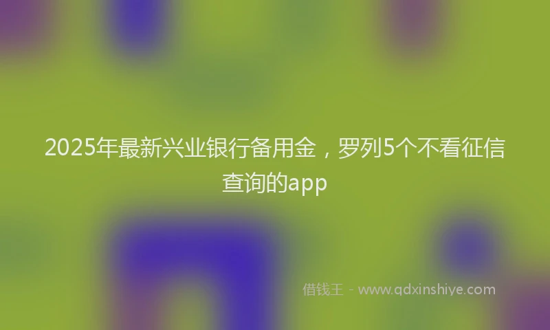 2025年最新兴业银行备用金，罗列5个不看征信查询的app