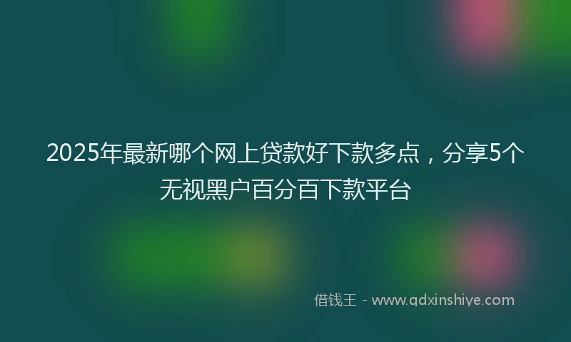 2025年最新哪个网上贷款好下款多点，分享5个无视黑户百分百下款平台