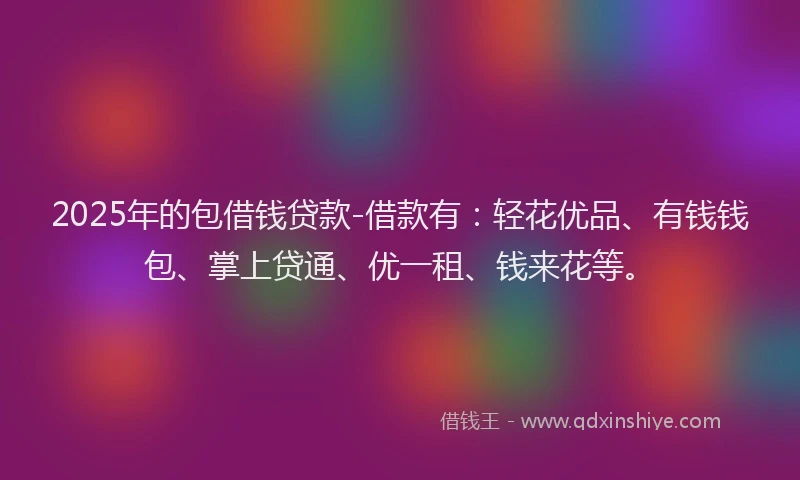 2025年的包借钱贷款-借款有：轻花优品、有钱钱包、掌上贷通、优一租、钱来花等。