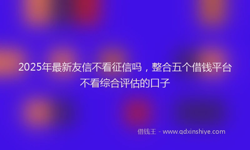 2025年最新友信不看征信吗，整合五个借钱平台不看综合评估的口子
