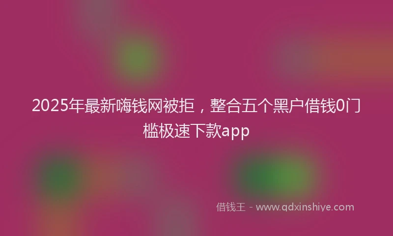 2025年最新嗨钱网被拒，整合五个黑户借钱0门槛极速下款app