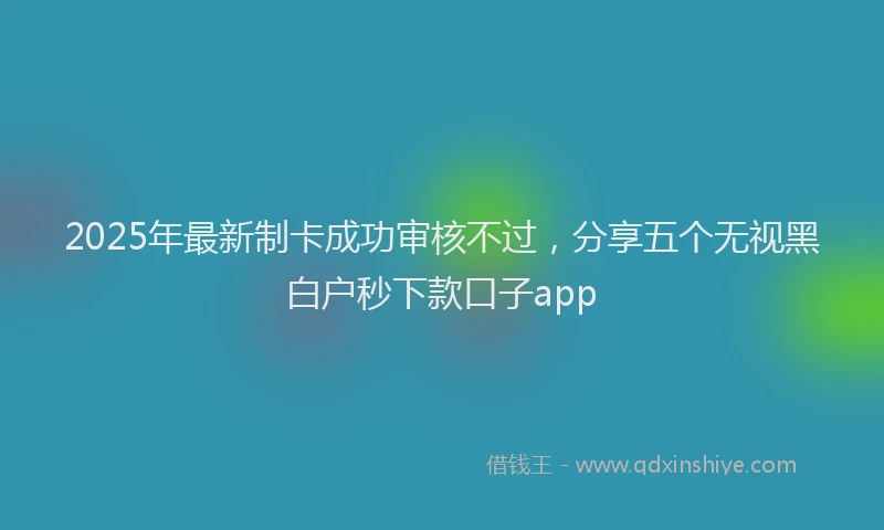 2025年最新制卡成功审核不过，分享五个无视黑白户秒下款口子app