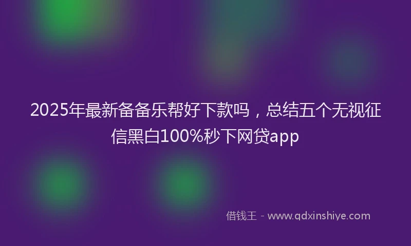 2025年最新备备乐帮好下款吗，总结五个无视征信黑白100%秒下网贷app