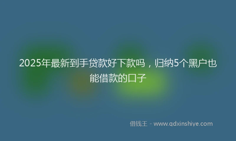 2025年最新到手贷款好下款吗，归纳5个黑户也能借款的口子