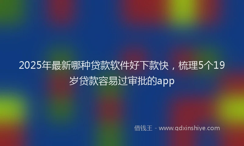 2025年最新哪种贷款软件好下款快，梳理5个19岁贷款容易过审批的app