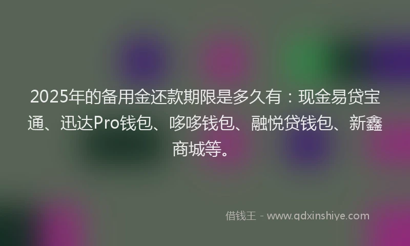 2025年的备用金还款期限是多久有：现金易贷宝通、迅达Pro钱包、哆哆钱包、融悦贷钱包、新鑫商城等。