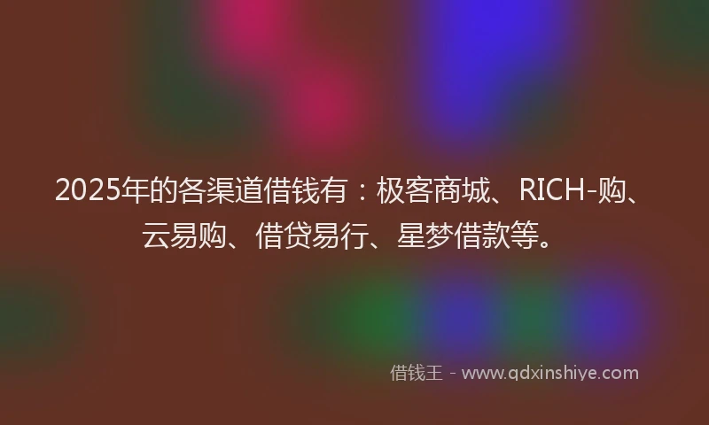 2025年的各渠道借钱有：极客商城、RICH-购、云易购、借贷易行、星梦借款等。