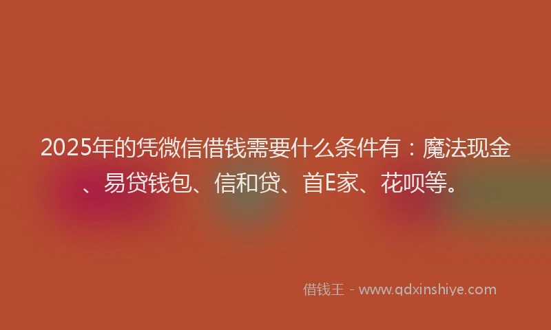 2025年的凭微信借钱需要什么条件有：魔法现金、易贷钱包、信和贷、首E家、花呗等。