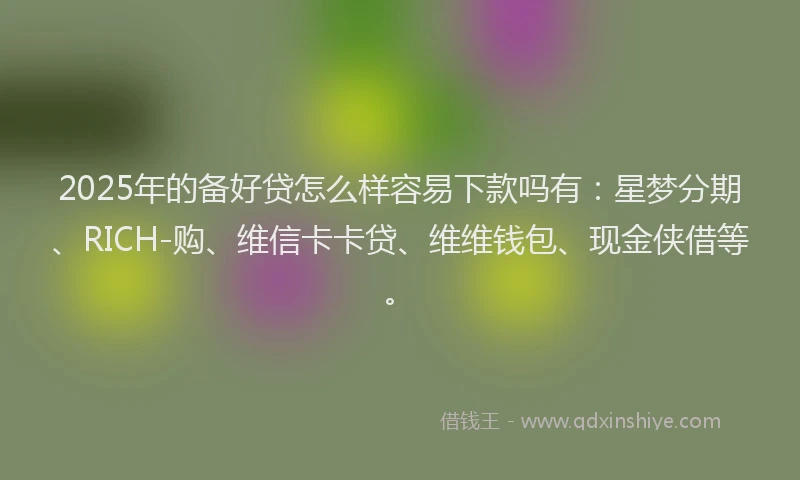2025年的备好贷怎么样容易下款吗有：星梦分期、RICH-购、维信卡卡贷、维维钱包、现金侠借等。