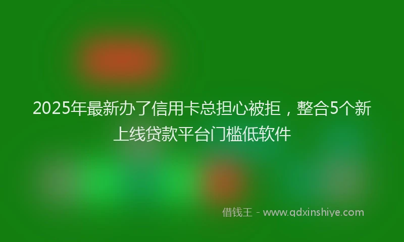 2025年最新办了信用卡总担心被拒，整合5个新上线贷款平台门槛低软件
