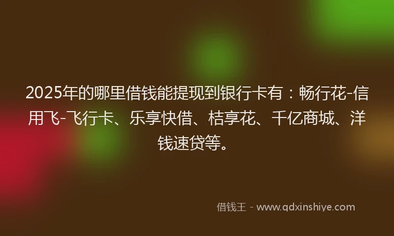 2025年的哪里借钱能提现到银行卡有：畅行花-信用飞-飞行卡、乐享快借、桔享花、千亿商城、洋钱速贷等。