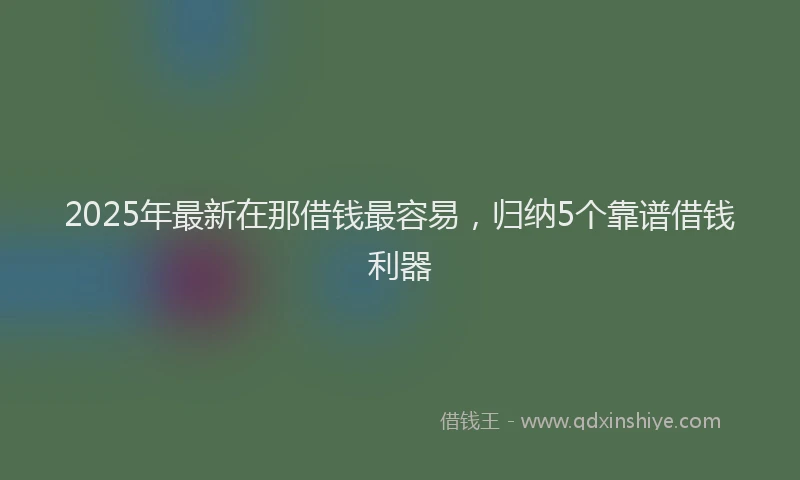 2025年最新在那借钱最容易，归纳5个靠谱借钱利器
