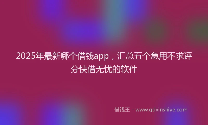 2025年最新哪个借钱app，汇总五个急用不求评分快借无忧的软件