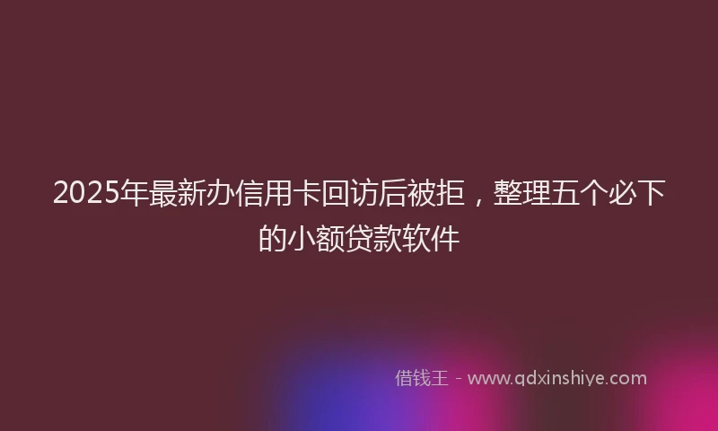 2025年最新办信用卡回访后被拒，整理五个必下的小额贷款软件