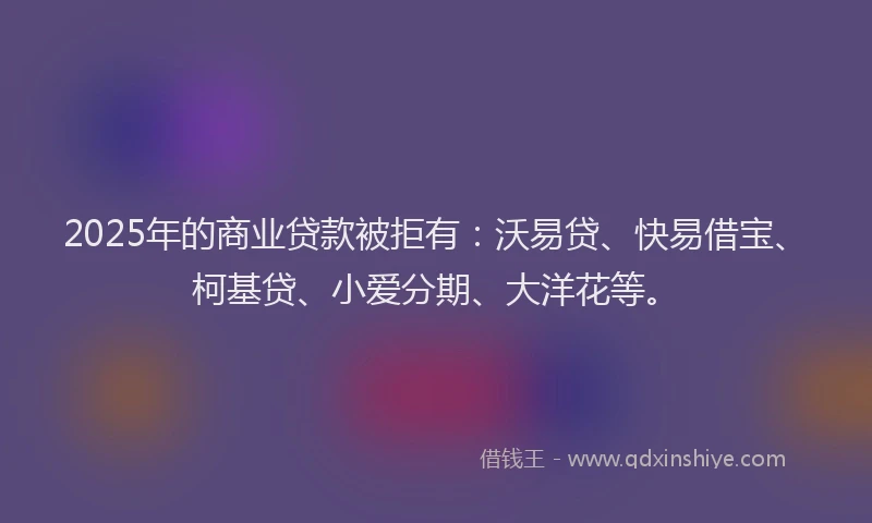 2025年的商业贷款被拒有：沃易贷、快易借宝、柯基贷、小爱分期、大洋花等。