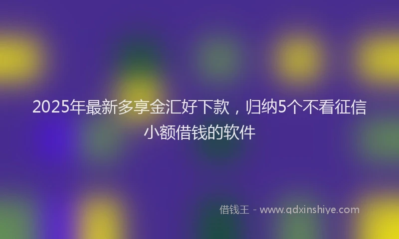 2025年最新多享金汇好下款，归纳5个不看征信小额借钱的软件
