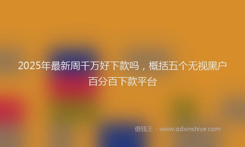 2025年最新周千万好下款吗，概括五个无视黑户百分百下款平台