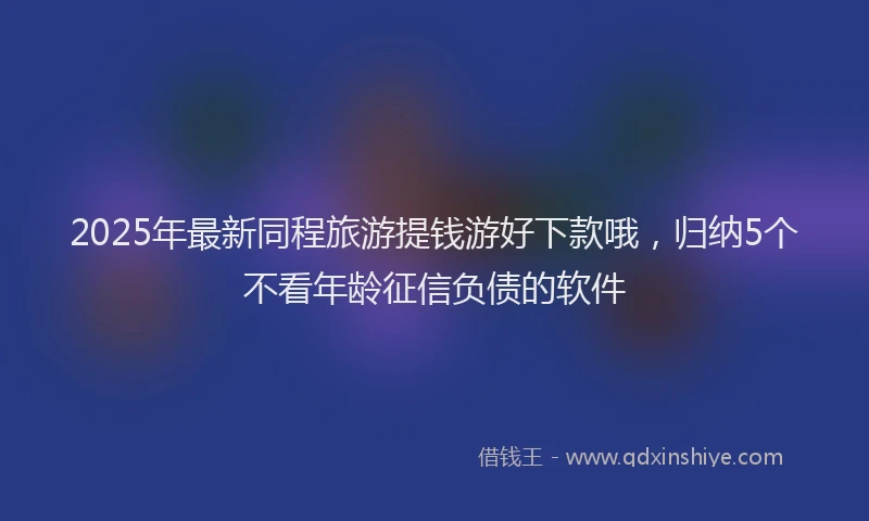 2025年最新同程旅游提钱游好下款哦，归纳5个不看年龄征信负债的软件