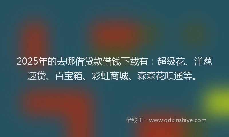 2025年的去哪借贷款借钱下载有：超级花、洋葱速贷、百宝箱、彩虹商城、森森花呗通等。