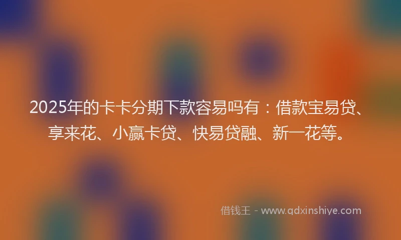 2025年的卡卡分期下款容易吗有：借款宝易贷、享来花、小赢卡贷、快易贷融、新一花等。